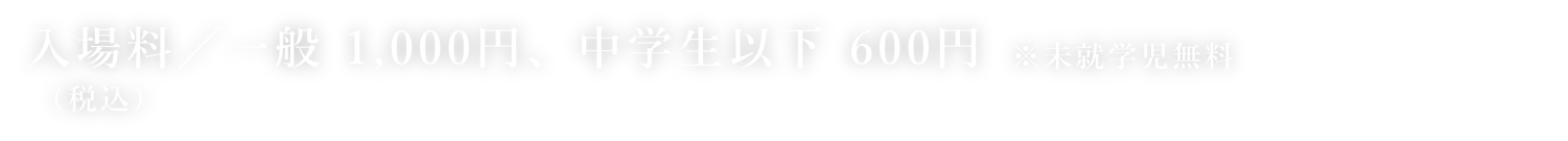 入場料／一般 1,000円、中学生以下 600円　前売り券／一般 900円、中学生以下 500円（ローソンのみで発売）